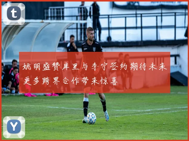 姚明盛赞库里与李宁签约期待未来更多跨界合作带来惊喜