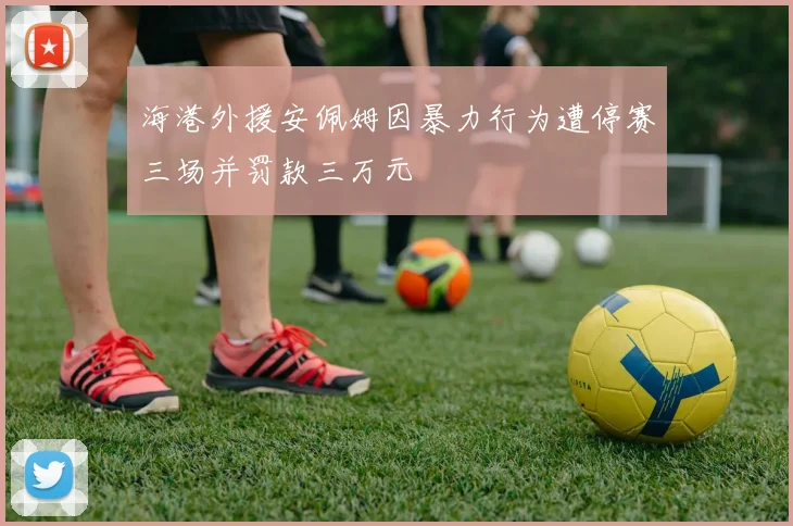 海港外援安佩姆因暴力行为遭停赛三场并罚款三万元