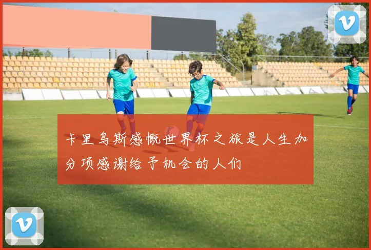 卡里乌斯感慨世界杯之旅是人生加分项感谢给予机会的人们