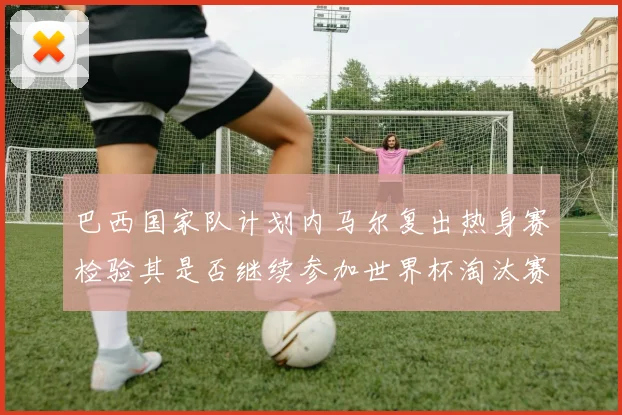 巴西国家队计划内马尔复出热身赛检验其是否继续参加世界杯淘汰赛