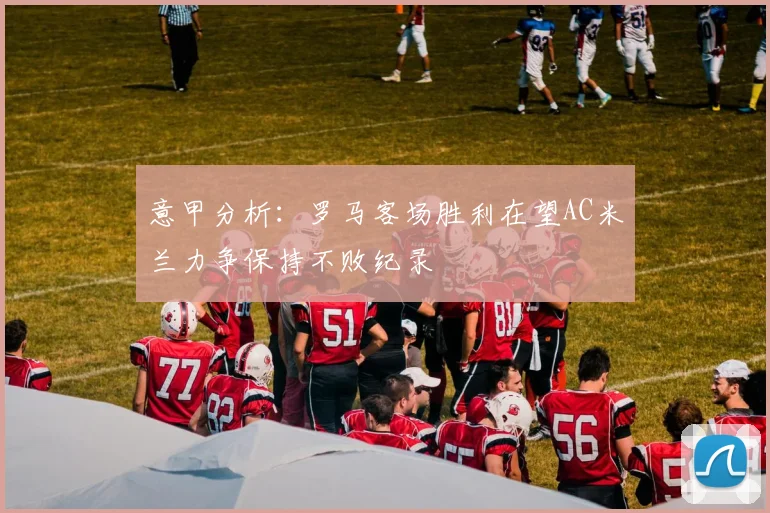 意甲分析：罗马客场胜利在望AC米兰力争保持不败纪录