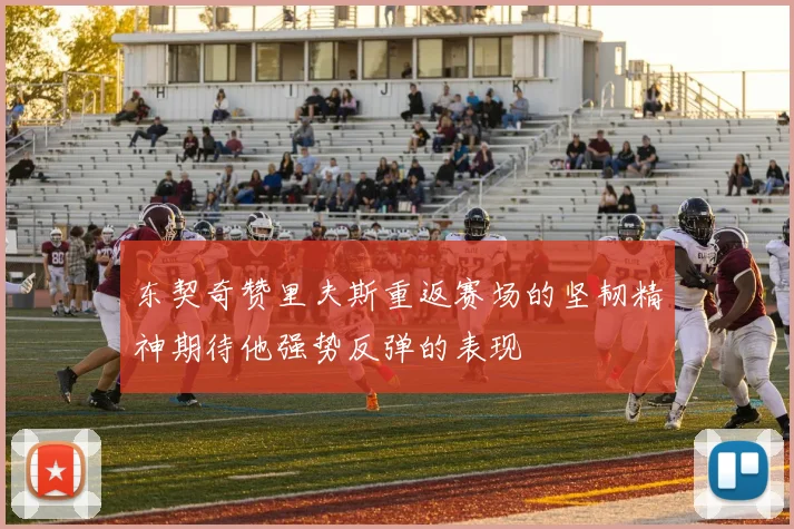 东契奇赞里夫斯重返赛场的坚韧精神期待他强势反弹的表现