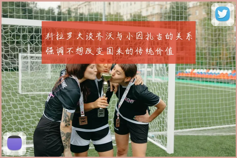 科拉罗夫谈齐沃与小因扎吉的关系强调不想改变国米的传统价值