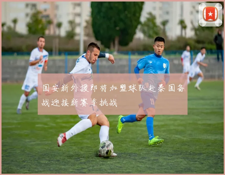 国安新外援即将加盟球队赴泰国备战迎接新赛季挑战