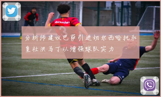 分析师建议巴萨引进切尔西哈托和皇社洪马丁以增强球队实力