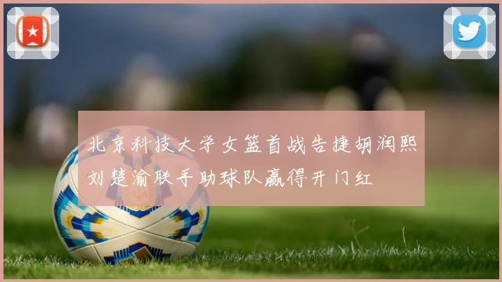 北京科技大学女篮首战告捷胡润熙刘楚渝联手助球队赢得开门红