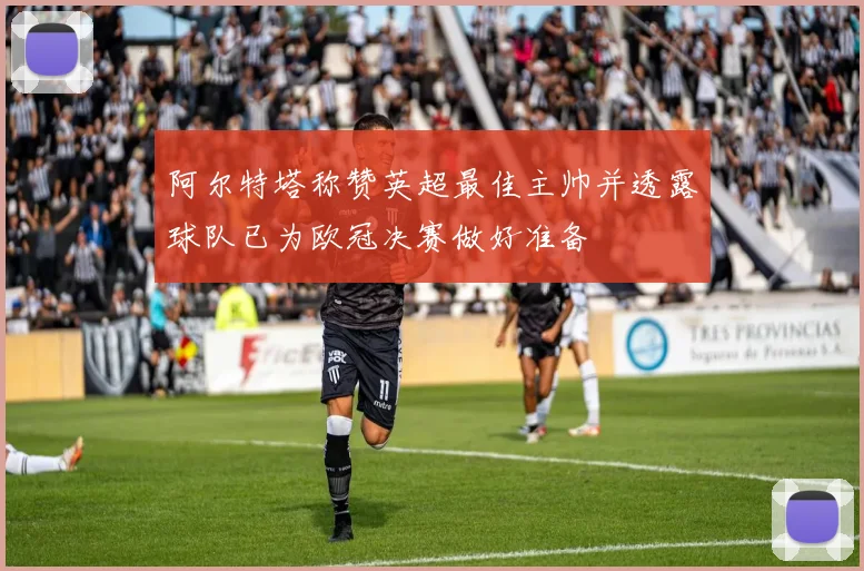 阿尔特塔称赞英超最佳主帅并透露球队已为欧冠决赛做好准备