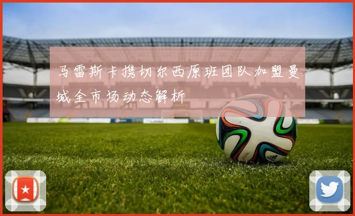 马雷斯卡携切尔西原班团队加盟曼城全市场动态解析