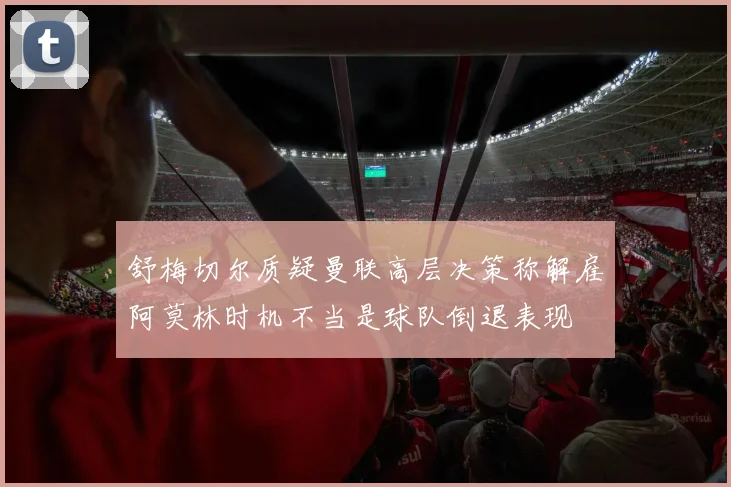 舒梅切尔质疑曼联高层决策称解雇阿莫林时机不当是球队倒退表现
