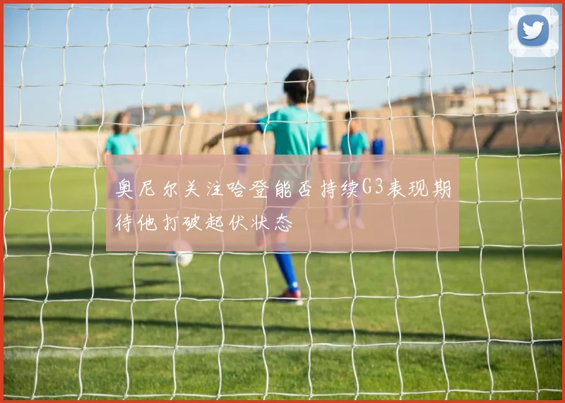 奥尼尔关注哈登能否持续G3表现期待他打破起伏状态