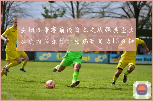 安切洛蒂赛前谈日本之战强调全力以赴内马尔预计出场时间为15分钟